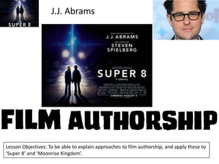 J.J. Abrams

Lesson Objectives: To be able to explain approaches to film authorship, and apply these to
‘Super 8’ and ‘Moonrise Kingdom’.

 