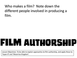 Who makes a film? Note down the
different people involved in producing a
film.

Lesson Objectives: To be able to explain approaches to film authorship, and apply these to
‘Super 8’ and ‘Moonrise Kingdom’.

 