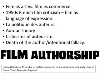 • Film as art vs. film as commerce.
• 1950s French film criticism – film as
language of expression.
• La politique des auteurs.
• Auteur Theory
• Criticisms of auteurism.
• Death of the author/intentional fallacy.

Lesson Objectives: To be able to explain approaches to film authorship, and apply these to
‘Super 8’ and ‘Moonrise Kingdom’.

 