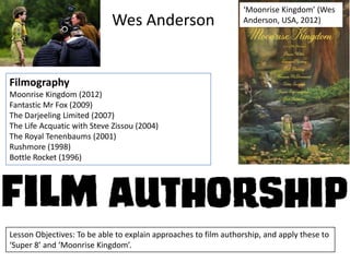 Wes Anderson

‘Moonrise Kingdom’ (Wes
Anderson, USA, 2012)

Filmography
Moonrise Kingdom (2012)
Fantastic Mr Fox (2009)
The Darjeeling Limited (2007)
The Life Acquatic with Steve Zissou (2004)
The Royal Tenenbaums (2001)
Rushmore (1998)
Bottle Rocket (1996)

Lesson Objectives: To be able to explain approaches to film authorship, and apply these to
‘Super 8’ and ‘Moonrise Kingdom’.

 