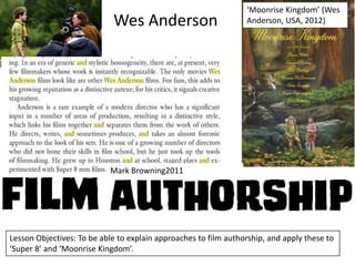 Wes Anderson

‘Moonrise Kingdom’ (Wes
Anderson, USA, 2012)

Mark Browning2011

Lesson Objectives: To be able to explain approaches to film authorship, and apply these to
‘Super 8’ and ‘Moonrise Kingdom’.

 