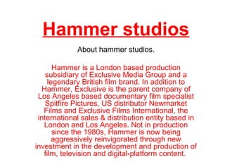 Hammer studios
About hammer studios.
Hammer is a London based production
subsidiary of Exclusive Media Group and a
legendary British film brand. In addition to
Hammer, Exclusive is the parent company of
Los Angeles based documentary film specialist
Spitfire Pictures, US distributor Newmarket
Films and Exclusive Films International, the
international sales & distribution entity based in
London and Los Angeles. Not in production
since the 1980s, Hammer is now being
aggressively reinvigorated through new
investment in the development and production of
film, television and digital-platform content.
 