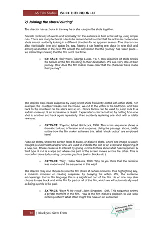 AS Film Studies INDUCTION BOOKLET
10 | Blackpool Sixth Form
2) Joining the shots/’cutting’
The director has a choice in the way he or she can join the shots together.
Smooth continuity of events and ‘normality’ for the audience is best achieved by using simple
cuts. There are many technical rules to be remembered in order that the actors in consecutive
shots are not suddenly looking in a different direction for no apparent reason. The director can
also manipulate time and space by, say, having a car leaving one place in one shot and
arriving at another in the next. We accept the convention that the ‘journey’ has taken place –
we interact by knowing that the film is not real time.
o EXTRACT: ‘Star Wars’, George Lucas, 1977. This sequence of shots shows
the heroes of the film travelling to their destination. We see very little of their
journey. How does the film maker make clear that the character have made
their journey?
The director can create suspense by using short shots frequently edited with other shots. For
example, the murderer breaks into the house, we cut to the victim in the bedroom, and then
back to the murderer on the stairs and so on. Shock tactics can be used by jump cuts to a
sudden close-up of an expression or object. Expectations can be built up by cutting from one
shot to another and back again repeatedly, then suddenly replacing one shot with a totally
new one.
o EXTRACT: ‘Psycho’, Alfred Hitchcock, 1960. This iconic sequence shows a
dramatic build-up of tension and suspense. Using the passage above, briefly
outline how the film maker achieves this. What ‘shock tactics’ are employed
here?
Fade out shots, where the screen fades to black, or dissolve shots, where one image is slowly
brought in underneath another one, are used to indicate the end of an event and beginning of
a new one. These cause us to interact by giving us time to think about what has happened. A
third type of cut is a wipe cut, where one part of the screen moves across the other. This is
most often done today using computer graphics (swirls, blocks etc.).
o EXTRACT: ‘Ring’, Hideo Nakata, 1998. Why do you think that the decision
was made to end the sequence in this way?
The director may also choose to slow the film down at certain moments, thus highlighting say,
a romantic moment or creating suspense by delaying the action. We, the audience
acknowledge that in film language this is a significant part of the film. He or she may also
choose to use black and white film for part or all of the film, which we will automatically read
as being events in the past.
o EXTRACT: ‘Boyz N the Hood’, John Singleton, 1991. This sequence shows
a pivotal moment in the film. How is the film maker’s decision to use slow
motion justified? What effect might this have on an audience?
 
