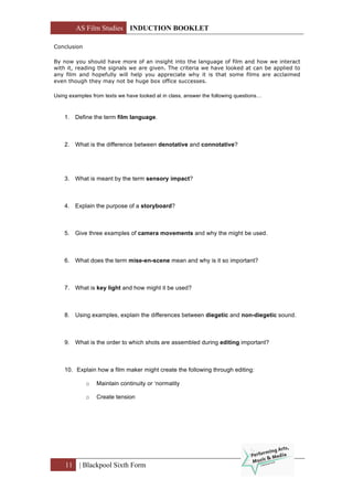 AS Film Studies INDUCTION BOOKLET
11 | Blackpool Sixth Form
Conclusion
By now you should have more of an insight into the language of film and how we interact
with it, reading the signals we are given. The criteria we have looked at can be applied to
any film and hopefully will help you appreciate why it is that some films are acclaimed
even though they may not be huge box office successes.
Using examples from texts we have looked at in class, answer the following questions…
1. Define the term film language.
2. What is the difference between denotative and connotative?
3. What is meant by the term sensory impact?
4. Explain the purpose of a storyboard?
5. Give three examples of camera movements and why the might be used.
6. What does the term mise-en-scene mean and why is it so important?
7. What is key light and how might it be used?
8. Using examples, explain the differences between diegetic and non-diegetic sound.
9. What is the order to which shots are assembled during editing important?
10. Explain how a film maker might create the following through editing:
o Maintain continuity or ‘normality
o Create tension
 