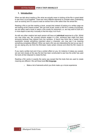 AS Film Studies INDUCTION BOOKLET
3 | Blackpool Sixth Form
1. Introduction
When we talk about reading a film what we actually mean is looking at the film in great detail
to see how it is put together. There are many different elements to consider when undertaking
such an activity and it is usual to read an extract from a film rather than the whole film.
Reading a film is just like reading a book, except that instead of looking at a written page we
are looking at the cinema screen. We can look at text, books or film for a variety of purposes;
we can either read a book or watch a film purely for enjoyment, or, we may want to look at it
in more depth to see why it actually is that we enjoy it so much.
As with any other creative text each person will have an individual response to a film. Whilst
you may enjoy say, the unusual camera angles in a film, someone else might find them
annoying because they distract from the narrative. A friend may think that a certain facial
expression reveals something important about a character; you may see it as meaning
something completely different. When we read a film we are interpreting the text as we see it;
we are saying why we think the filmmaker made certain choices and what the film means to
us.
If you read a written text and it has a certain effect on you, for instance it makes you scared,
we can look closely at the way the text has been constructed to see how the writer has used
the tools at their disposal to create the fear.
Reading a film works in exactly the same way except that the tools that are used to create
meaning are different. We call these tools film language.
o Make a list of elements which you think make up a movie experience
 