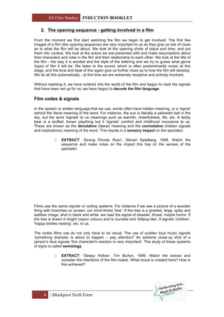 AS Film Studies INDUCTION BOOKLET
4 | Blackpool Sixth Form
2. The opening sequence - getting involved in a film
From the moment we first start watching the film we begin to get involved. The first few
images of a film (the opening sequence) are very important to us as they give us lots of clues
as to what the film will be about. We look at the opening shots of place and time, and put
them into context. We look at the actors we are presented with and make assumptions about
their characters and roles in the film and their relationship to each other. We look at the title of
the film - the way it is worded and the style of the lettering and we try to guess what genre
(type) of film it will be. We listen to the sound, which is often predominantly music at this
stage, and the tone and beat of this again give us further clues as to how the film will develop.
We do all this automatically - at this time we are extremely receptive and actively involved.
Without realising it, we have entered into the world of the film and begun to read the signals
that have been set up for us; we have begun to decode the film language.
Film codes & signals
In the spoken or written language that we use, words often have hidden meaning, or a 'signal'
behind the literal meaning of the word. For instance, the sun is literally a yellowish ball in the
sky, but the word 'signals' to us meanings such as warmth, cheerfulness, life, etc. A teddy
bear is a stuffed, brown plaything but it 'signals' comfort and childhood innocence to us.
These are known as the denotative (literal) meaning and the connotative (hidden signals
and implications) meaning of the word. This results in a sensory impact on the spectator.
o EXTRACT: ‘Saving Private Ryan’, Steven Spielberg, 1998. Watch the
sequence and make notes on the impact this has on the senses of the
spectator.
Films use the same signals or coding systems. For instance if we see a picture of a wooden
thing with branches on screen, our mind thinks 'tree'. If the tree is a gnarled, large, spiky and
leafless image, shot in black and white, we read the signal of disaster, threat, maybe horror. If
the tree is drawn in bright crayon colours and is rounded and 'lollipop-like', it signals 'children',
'happy birdies nesting', etc. to us.
The codes films use do not only have to be visual. The use of sudden loud music signals
'something dramatic is about to happen – pay attention!' An extreme close-up shot of a
person’s face signals 'this character's reaction is very important'. The study of these systems
of signs is called semiology.
o EXTRACT: ‘Sleepy Hollow’, Tim Burton, 1999. Watch the extract and
consider the intentions of the film maker. What mood is created here? How is
this achieved?
 