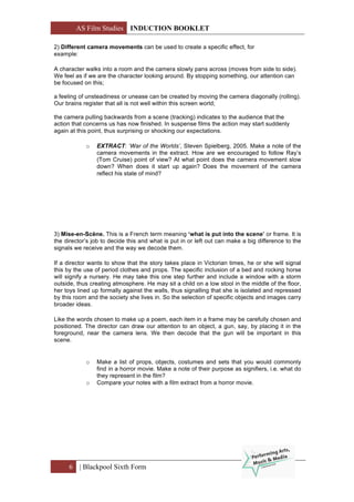 AS Film Studies INDUCTION BOOKLET
6 | Blackpool Sixth Form
2) Different camera movements can be used to create a specific effect, for
example:
A character walks into a room and the camera slowly pans across (moves from side to side).
We feel as if we are the character looking around. By stopping something, our attention can
be focused on this;
a feeling of unsteadiness or unease can be created by moving the camera diagonally (rolling).
Our brains register that all is not well within this screen world;
the camera pulling backwards from a scene (tracking) indicates to the audience that the
action that concerns us has now finished. In suspense films the action may start suddenly
again at this point, thus surprising or shocking our expectations.
o EXTRACT: ‘War of the Worlds’, Steven Spielberg, 2005. Make a note of the
camera movements in the extract. How are we encouraged to follow Ray’s
(Tom Cruise) point of view? At what point does the camera movement slow
down? When does it start up again? Does the movement of the camera
reflect his state of mind?
3) Mise-en-Scène. This is a French term meaning ‘what is put into the scene’ or frame. It is
the director’s job to decide this and what is put in or left out can make a big difference to the
signals we receive and the way we decode them.
If a director wants to show that the story takes place in Victorian times, he or she will signal
this by the use of period clothes and props. The specific inclusion of a bed and rocking horse
will signify a nursery. He may take this one step further and include a window with a storm
outside, thus creating atmosphere. He may sit a child on a low stool in the middle of the floor,
her toys lined up formally against the walls, thus signalling that she is isolated and repressed
by this room and the society she lives in. So the selection of specific objects and images carry
broader ideas.
Like the words chosen to make up a poem, each item in a frame may be carefully chosen and
positioned. The director can draw our attention to an object, a gun, say, by placing it in the
foreground, near the camera lens. We then decode that the gun will be important in this
scene.
o Make a list of props, objects, costumes and sets that you would commonly
find in a horror movie. Make a note of their purpose as signifiers, i.e. what do
they represent in the film?
o Compare your notes with a film extract from a horror movie.
 