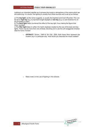 AS Film Studies INDUCTION BOOKLET
7 | Blackpool Sixth Form
Lighting is an important signifier as it conveys the mood or atmosphere of the scene which we
are observing. In a studio, the lighting is usually from three sources and is set up as follows:
a) The key light, as the name suggests, is usually the brightest and most influential. This can
be set to high key (e.g. to represent bright daylight) or low key (e.g. to cast shadows for an
air of mystery or fear)
b) The back light helps counteract the effect of the key light, thus making the figure look
more 'rounded'.
c) The filler light helps to soften the harsh shadows created by the use of the back and key
lights. There may be more than one of these. Deciding not to use this will exaggerate shadow:
ideal for horror movies!
o EXTRACT: ‘Seven’, 1995 & ‘Sin City’, 2005. Both these films represent the
modern city in a particular way. How would you describe the mood created?
o Make notes on the use of lighting in the extracts.
 