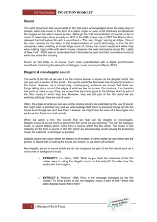 AS Film Studies INDUCTION BOOKLET
8 | Blackpool Sixth Form
Sound
The extra dimension that sound adds to film has been acknowledged since the early days of
cinema, when live music in the form of a piano, organ or even a full orchestra accompanied
the images on the silent cinema screen. Although the first demonstration of sound on film is
meant to have taken place as early as 1911 in the USA, it was only in 1927 that Warner Bros.
released the first feature film with a soundtrack – ‘The Jazz Singer’ starring Al Jolson. One of
the main reasons for the delay in the implementation of sound technology is that the film
companies were unwilling to invest large sums of money into sound equipment when they
were making huge profits with silent movies. However, the next commercial sound film ‘Lights
of New York’ (1928) was so impressive that it stimulated a rapid and total conversion to sound
within the entire film industry.
Sound on film today is of course much more sophisticated with a digital synchronised
soundtrack combining the elements of dialogue, music and sound effects (SFX).
Diegetic & non-diegetic sound
The world of the film as we see it on the cinema screen is known as the diegetic world. We
can see only a section of this world – the events which the filmmaker has chosen to include in
the frame. However, as a modern-day, cinema-going audience we accept that there are
things taking place around the edges of what we see on screen. For instance, if a character
has gone to make a cup of tea, we accept that they have gone to the kitchen which is part of
the ‘film’ house in which they live. However, they are still part of the film world we are
watching although they are out of vision.
Often, the edges of what we can see on the cinema screen are extended by the use of sound.
We might hear a doorbell ring and we acknowledge that there is someone being let into the
house even though we can’t see them. Likewise, we might hear the siren of a fire engine and
we know that there is a road outside.
When we watch a film, the sounds that we hear can be diegetic or non-diegetic.
Diegetic sound is sound which is part of the film world we are watching. This can be dialogue,
music or sound effects which come from a source within the film world. The music in this
instance will be from a source in the film which we acknowledge could actually be producing
music, for example, a CD player or jukebox.
Diegetic sound can occur either on screen or off screen; in other words we can either see the
person or object that is making the sound (on screen) or we don’t (off screen).
Non-diegetic sound is sound which we do not recognise as part of the film world such as a
voice-over or background music.
o EXTRACT1: ‘La Haine’, 1995. What do you think the intentions of the film
maker were in using the diegetic sound in this extract? Consider how this
works with the imagery.
o EXTRACT 2: ‘Platoon’, 1986. What is the message conveyed by the film
maker? To what extent is the non-diegetic music a part of this? What role
does diegetic sound have here?
 