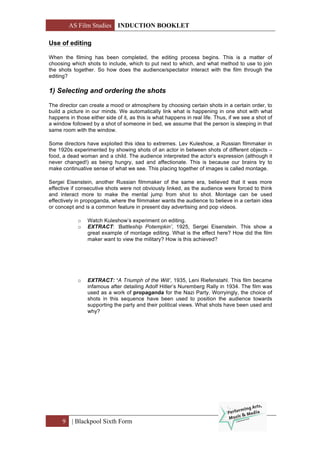AS Film Studies INDUCTION BOOKLET
9 | Blackpool Sixth Form
Use of editing
When the filming has been completed, the editing process begins. This is a matter of
choosing which shots to include, which to put next to which, and what method to use to join
the shots together. So how does the audience/spectator interact with the film through the
editing?
1) Selecting and ordering the shots
The director can create a mood or atmosphere by choosing certain shots in a certain order, to
build a picture in our minds. We automatically link what is happening in one shot with what
happens in those either side of it, as this is what happens in real life. Thus, if we see a shot of
a window followed by a shot of someone in bed, we assume that the person is sleeping in that
same room with the window.
Some directors have exploited this idea to extremes. Lev Kuleshow, a Russian filmmaker in
the 1920s experimented by showing shots of an actor in between shots of different objects –
food, a dead woman and a child. The audience interpreted the actor’s expression (although it
never changed!) as being hungry, sad and affectionate. This is because our brains try to
make continuative sense of what we see. This placing together of images is called montage.
Sergei Eisenstein, another Russian filmmaker of the same era, believed that it was more
effective if consecutive shots were not obviously linked, as the audience were forced to think
and interact more to make the mental jump from shot to shot. Montage can be used
effectively in propoganda, where the filmmaker wants the audience to believe in a certain idea
or concept and is a common feature in present day advertising and pop videos.
o Watch Kuleshow’s experiment on editing.
o EXTRACT: ‘Battleship Potempkin’, 1925, Sergei Eisenstein. This show a
great example of montage editing. What is the effect here? How did the film
maker want to view the military? How is this achieved?
o EXTRACT: ‘A Triumph of the Will’, 1935, Leni Riefenstahl. This film became
infamous after detailing Adolf Hitler’s Nuremberg Rally in 1934. The film was
used as a work of propaganda for the Nazi Party. Worryingly, the choice of
shots in this sequence have been used to position the audience towards
supporting the party and their political views. What shots have been used and
why?
 