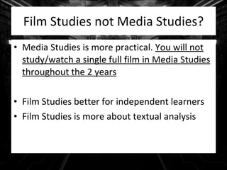 Film Studies not Media Studies? Media Studies is more practical.  You will not study/watch a single full film in Media Studies throughout the 2 years Film Studies better for independent learners Film Studies is more about textual analysis 