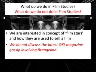 What do we do in Film Studies? What do we do not do in Film Studies? We are interested in concept of ‘film stars’ and how they are used to sell a film We do not discuss the latest OK! magazine gossip involving Brangelina 
