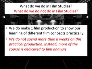 What do we do in Film Studies? What do we do not do in Film Studies? We do make 1 film production to show our learning of different film concepts practically We do not spend more than 8 weeks on this practical production. Instead, more of the course is dedicated to film analysis 