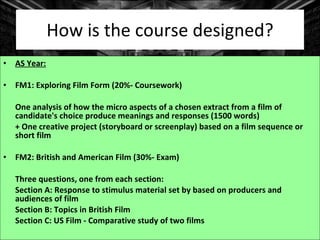 How is the course designed? AS Year: FM1: Exploring Film Form (20%- Coursework) One analysis of how the micro aspects of a chosen extract from a film of candidate's choice produce meanings and responses (1500 words)  + One creative project (storyboard or screenplay) based on a film sequence or short film FM2: British and American Film (30%- Exam) Three questions, one from each section: Section A: Response to stimulus material set by based on producers and audiences of film Section B: Topics in British Film Section C: US Film - Comparative study of two films 