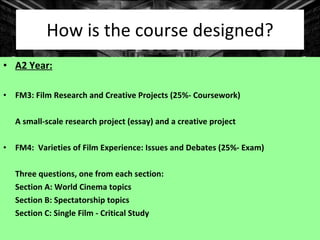 How is the course designed? A2 Year: FM3: Film Research and Creative Projects (25%- Coursework) A small-scale research project (essay) and a creative project FM4:  Varieties of Film Experience: Issues and Debates (25%- Exam) Three questions, one from each section: Section A: World Cinema topics Section B: Spectatorship topics Section C: Single Film - Critical Study 