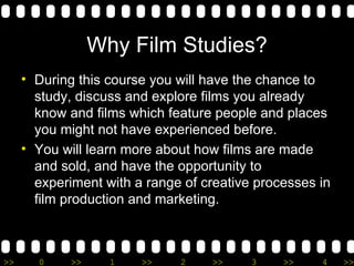 Why Film Studies? During this course you will have the chance to study, discuss and explore films you already know and films which feature people and places you might not have experienced before. You will learn more about how films are made and sold, and have the opportunity to experiment with a range of creative processes in film production and marketing. 