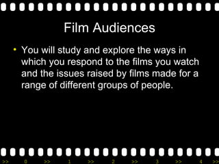 Film Audiences You will study and explore the ways in which you respond to the films you watch and the issues raised by films made for a range of different groups of people. 