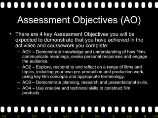 Assessment Objectives (AO) There are 4 key Assessment Objectives you will be expected to demonstrate that you have achieved in the activities and coursework you complete: AO1 – Demonstrate knowledge and understanding of how films communicate meanings, evoke personal responses and engage the audience. AO2 – Explore, respond to and reflect on a range of films and topics, including your own pre-production and production work, using key film concepts and appropriate terminology. AO3 – Demonstrate planning, research and presentational skills. AO4 – Use creative and technical skills to construct film products. 