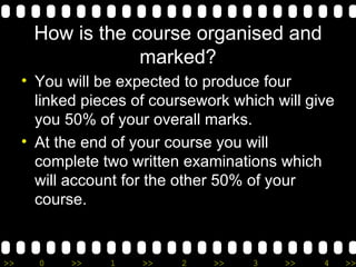 How is the course organised and marked? You will be expected to produce four linked pieces of coursework which will give you 50% of your overall marks. At the end of your course you will complete two written examinations which will account for the other 50% of your course. 