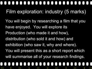 Film exploration: industry (5 marks) You will begin by researching a film that you  have enjoyed.  You will explore its  Production (who made it and how),  distribution (who sold it and how) and  exhibition (who saw it, why and where). You will present this as a short report which  will summarise all of your research findings. 