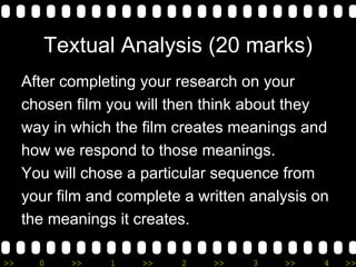 Textual Analysis (20 marks) After completing your research on your  chosen film you will then think about they  way in which the film creates meanings and  how we respond to those meanings.  You will chose a particular sequence from  your film and complete a written analysis on  the meanings it creates. 