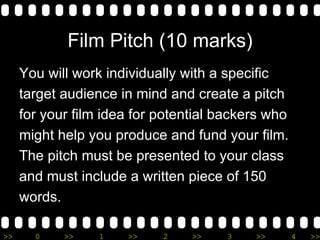 Film Pitch (10 marks) You will work individually with a specific  target audience in mind and create a pitch  for your film idea for potential backers who  might help you produce and fund your film. The pitch must be presented to your class  and must include a written piece of 150  words. 