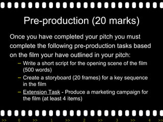 Pre-production (20 marks) Once you have completed your pitch you must  complete the following pre-production tasks based  on the film your have outlined in your pitch: Write a short script for the opening scene of the film (500 words) Create a storyboard (20 frames) for a key sequence in the film Extension Task  - Produce a marketing campaign for the film (at least 4 items) 