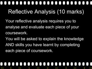 Reflective Analysis (10 marks) Your reflective analysis requires you to  analyse and evaluate each piece of your  coursework. You will be asked to explain the knowledge  AND skills you have learnt by completing  each piece of coursework. 
