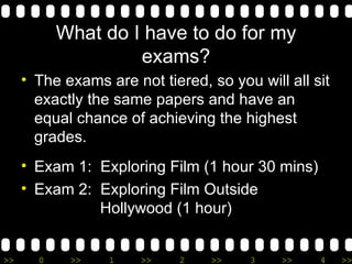 What do I have to do for my exams? The exams are not tiered, so you will all sit exactly the same papers and have an equal chance of achieving the highest grades. Exam 1:  Exploring Film (1 hour 30 mins) Exam 2:  Exploring Film Outside    Hollywood (1 hour) 