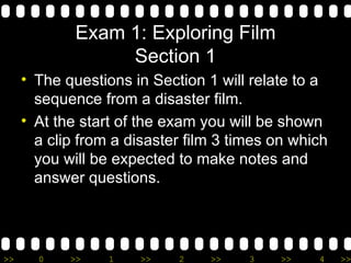 Exam 1: Exploring Film Section 1 The questions in Section 1 will relate to a sequence from a disaster film.  At the start of the exam you will be shown a clip from a disaster film 3 times on which you will be expected to make notes and answer questions. 