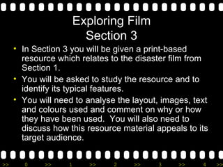 Exploring Film Section 3 In Section 3 you will be given a print-based resource which relates to the disaster film from Section 1. You will be asked to study the resource and to identify its typical features. You will need to analyse the layout, images, text and colours used and comment on why or how they have been used.  You will also need to discuss how this resource material appeals to its target audience. 