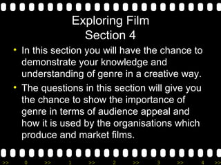 Exploring Film Section 4 In this section you will have the chance to demonstrate your knowledge and understanding of genre in a creative way. The questions in this section will give you the chance to show the importance of genre in terms of audience appeal and how it is used by the organisations which produce and market films. 