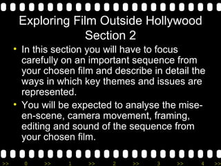 Exploring Film Outside Hollywood Section 2 In this section you will have to focus carefully on an important sequence from your chosen film and describe in detail the ways in which key themes and issues are represented. You will be expected to analyse the mise-en-scene, camera movement, framing, editing and sound of the sequence from your chosen film.  