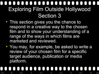 Exploring Film Outside Hollywood Section 3 This section gives you the chance to respond in a creative way to the chosen film and to show your understanding of a range of the ways in which films are marketed and reviewed. You may, for example, be asked to write a review of your chosen film for a specific target audience, publication or media platform. 