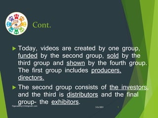Cont.
 Today, videos are created by one group,
funded by the second group, sold by the
third group and shown by the fourth group.
The first group includes producers,
directors.
 The second group consists of the investors,
and the third is distributors and the final
group- the exhibitors.
3/6/2021
ftgacademy1234@gmail.com
3
 