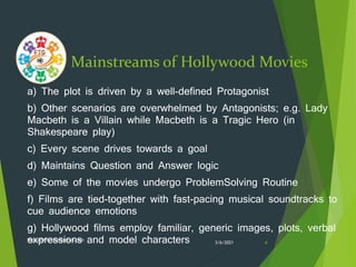Mainstreams of Hollywood Movies
a) The plot is driven by a well-defined Protagonist
b) Other scenarios are overwhelmed by Antagonists; e.g. Lady
Macbeth is a Villain while Macbeth is a Tragic Hero (in
Shakespeare play)
c) Every scene drives towards a goal
d) Maintains Question and Answer logic
e) Some of the movies undergo ProblemSolving Routine
f) Films are tied-together with fast-pacing musical soundtracks to
cue audience emotions
g) Hollywood films employ familiar, generic images, plots, verbal
expressions and model characters 3/6/2021
ftgacademy1234@gmail.com
6
 