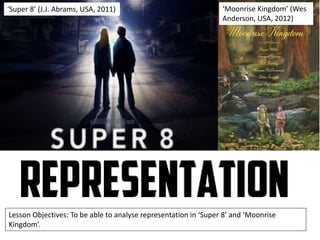 ‘Super 8’ (J.J. Abrams, USA, 2011)

‘Moonrise Kingdom’ (Wes
Anderson, USA, 2012)

Lesson Objectives: To be able to analyse representation in ‘Super 8’ and ‘Moonrise
Kingdom’.

 
