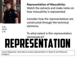 Representation of Masculinity:
Watch the extracts and make notes on
how masculinity is represented.

6:44
49:50
1:35

Consider how the representations are
constructed through the technical
elements.
To what extent is this representation
stereotypical?

Lesson Objectives: To be able to analyse representation in ‘Super 8’ and ‘Moonrise
Kingdom’.

 