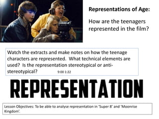 Representations of Age:
How are the teenagers
represented in the film?

Watch the extracts and make notes on how the teenage
characters are represented. What technical elements are
used? Is the representation stereotypical or antistereotypical?
9:00 1:22

Lesson Objectives: To be able to analyse representation in ‘Super 8’ and ‘Moonrise
Kingdom’.

 