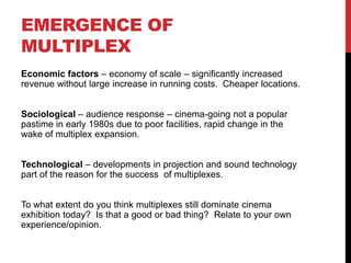 EMERGENCE OF
MULTIPLEX
Economic factors – economy of scale – significantly increased
revenue without large increase in running costs. Cheaper locations.
Sociological – audience response – cinema-going not a popular
pastime in early 1980s due to poor facilities, rapid change in the
wake of multiplex expansion.
Technological – developments in projection and sound technology
part of the reason for the success of multiplexes.
To what extent do you think multiplexes still dominate cinema
exhibition today? Is that a good or bad thing? Relate to your own
experience/opinion.
 