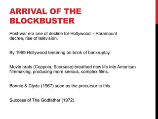 ARRIVAL OF THE
BLOCKBUSTER
Post-war era one of decline for Hollywood – Paramount
decree, rise of television.
By 1969 Hollywood teetering on brink of bankruptcy.
Movie brats (Coppola, Scorsese) breathed new life into American
filmmaking, producing more serious, complex films.
Bonnie & Clyde (1967) seen as the precursor to this.
Success of The Godfather (1972).
 
