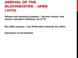 ARRIVAL OF THE
BLOCKBUSTER – JAWS
(1975)
Release and marketing strategies – Summer release, wide
release, saturation marketing, use of TV.
Box office success – over $100 million domestic box office.
Importance of merchandise.
 
