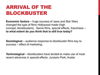 ARRIVAL OF THE
BLOCKBUSTER
Economic factors – huge success of Jaws and Star Wars
changed the type of films Hollywood made (high
concept, blockbusters). Genre films, special effects, franchises –
to what extent do you think that is still true today?
Sociological – audience response to blockbuster films key to
success – effect of marketing.
Technological – blockbusters have tended to make use of most
recent advances in special effects, Jurassic Park, Avatar
 
