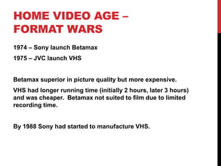 HOME VIDEO AGE –
FORMAT WARS
1974 – Sony launch Betamax
1975 – JVC launch VHS
Betamax superior in picture quality but more expensive.
VHS had longer running time (initially 2 hours, later 3 hours)
and was cheaper. Betamax not suited to film due to limited
recording time.
By 1988 Sony had started to manufacture VHS.
 