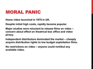 MORAL PANIC
Home video launched in 1979 in UK.
Despite initial high costs, rapidly became popular.
Major studios were reluctant to release films on video –
concern about effect on theatrical box office and video
piracy.
Independent distributors dominated the market – cheaply
acquire distribution rights to low budget exploitation films.
No restrictions on video – anyone could rent/but any
available video.
 
