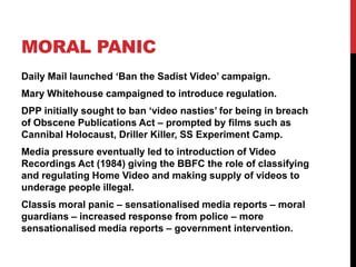 MORAL PANIC
Daily Mail launched „Ban the Sadist Video‟ campaign.
Mary Whitehouse campaigned to introduce regulation.
DPP initially sought to ban „video nasties‟ for being in breach
of Obscene Publications Act – prompted by films such as
Cannibal Holocaust, Driller Killer, SS Experiment Camp.
Media pressure eventually led to introduction of Video
Recordings Act (1984) giving the BBFC the role of classifying
and regulating Home Video and making supply of videos to
underage people illegal.
Classis moral panic – sensationalised media reports – moral
guardians – increased response from police – more
sensationalised media reports – government intervention.
 