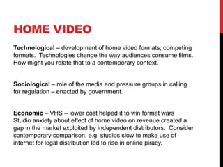 HOME VIDEO
Technological – development of home video formats, competing
formats. Technologies change the way audiences consume films.
How might you relate that to a contemporary context.
Sociological – role of the media and pressure groups in calling
for regulation – enacted by government.
Economic – VHS – lower cost helped it to win format wars
Studio anxiety about effect of home video on revenue created a
gap in the market exploited by independent distributors. Consider
contemporary comparison, e.g. studios slow to make use of
internet for legal distribution led to rise in online piracy.
 
