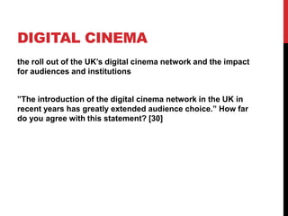 DIGITAL CINEMA
the roll out of the UK‟s digital cinema network and the impact
for audiences and institutions
”The introduction of the digital cinema network in the UK in
recent years has greatly extended audience choice.” How far
do you agree with this statement? [30]
 