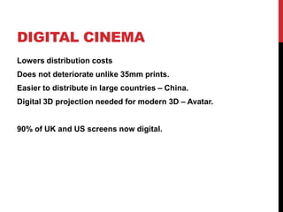 DIGITAL CINEMA
Lowers distribution costs
Does not deteriorate unlike 35mm prints.
Easier to distribute in large countries – China.
Digital 3D projection needed for modern 3D – Avatar.
90% of UK and US screens now digital.
 