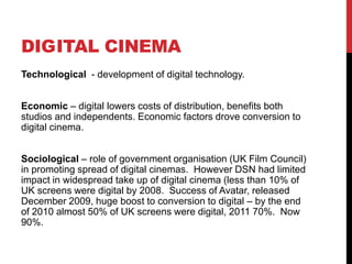 DIGITAL CINEMA
Technological - development of digital technology.
Economic – digital lowers costs of distribution, benefits both
studios and independents. Economic factors drove conversion to
digital cinema.
Sociological – role of government organisation (UK Film Council)
in promoting spread of digital cinemas. However DSN had limited
impact in widespread take up of digital cinema (less than 10% of
UK screens were digital by 2008. Success of Avatar, released
December 2009, huge boost to conversion to digital – by the end
of 2010 almost 50% of UK screens were digital, 2011 70%. Now
90%.
 